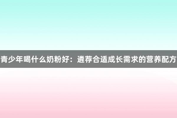 青少年喝什么奶粉好：遴荐合适成长需求的营养配方