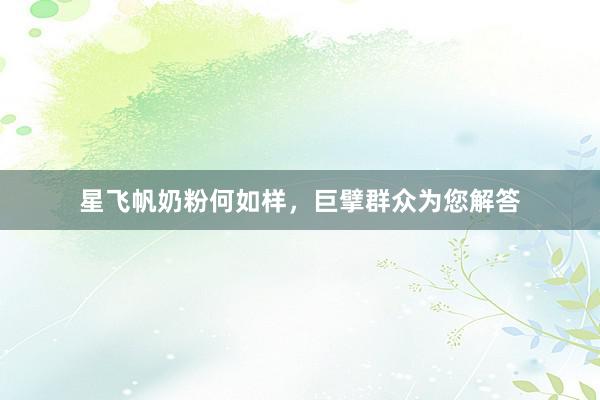 星飞帆奶粉何如样，巨擘群众为您解答