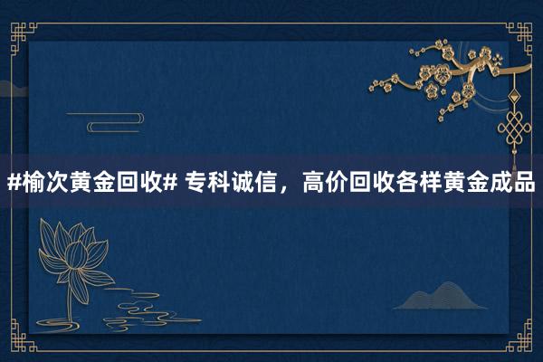 #榆次黄金回收# 专科诚信，高价回收各样黄金成品