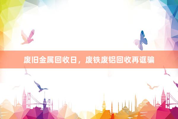 废旧金属回收日，废铁废铝回收再诓骗