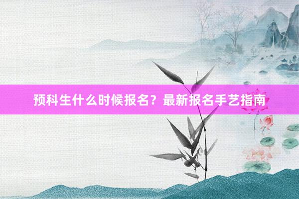 预科生什么时候报名？最新报名手艺指南