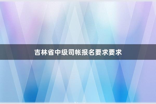 吉林省中级司帐报名要求要求