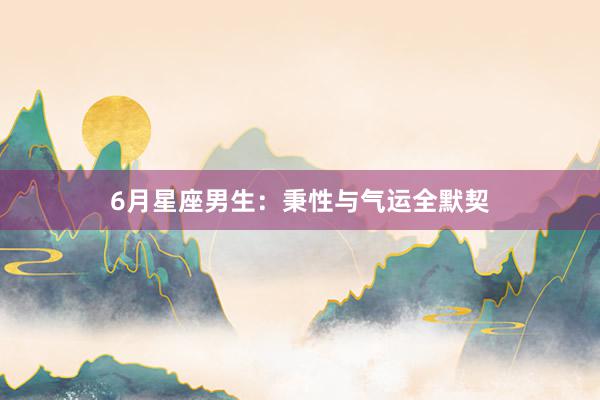 6月星座男生：秉性与气运全默契