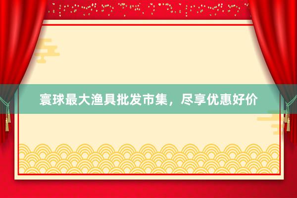 寰球最大渔具批发市集，尽享优惠好价