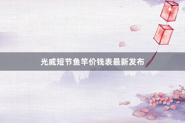 光威短节鱼竿价钱表最新发布