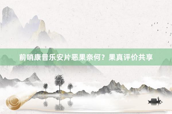 前哨康普乐安片恶果奈何？果真评价共享
