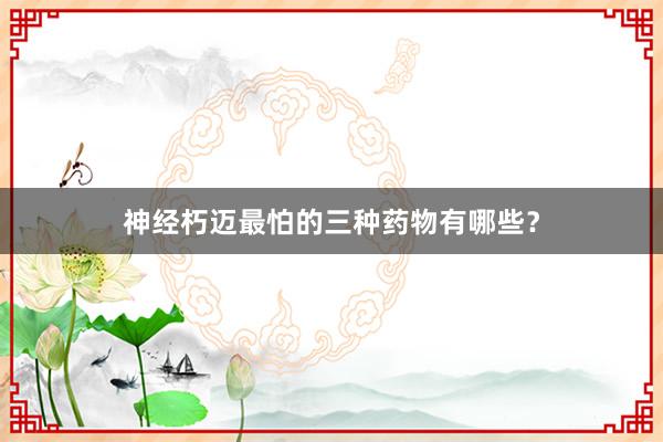 神经朽迈最怕的三种药物有哪些？